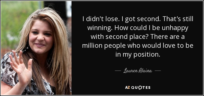 I didn't lose. I got second. That's still winning. How could I be unhappy with second place? There are a million people who would love to be in my position. - Lauren Alaina