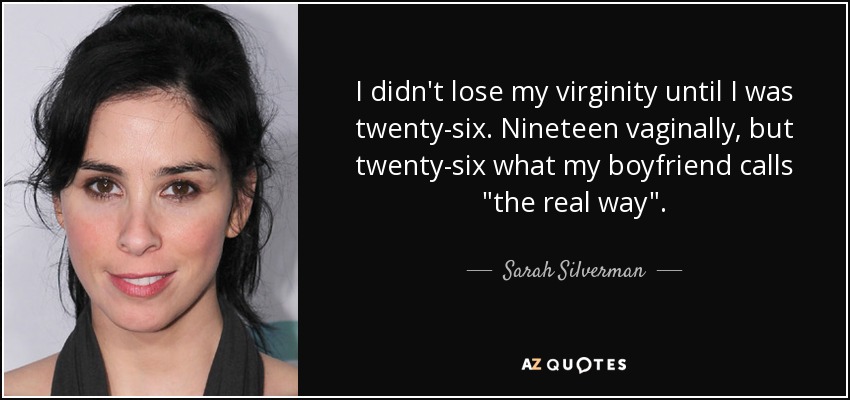 I didn't lose my virginity until I was twenty-six. Nineteen vaginally, but twenty-six what my boyfriend calls 