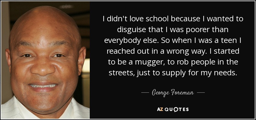 I didn't love school because I wanted to disguise that I was poorer than everybody else. So when I was a teen I reached out in a wrong way. I started to be a mugger, to rob people in the streets, just to supply for my needs. - George Foreman