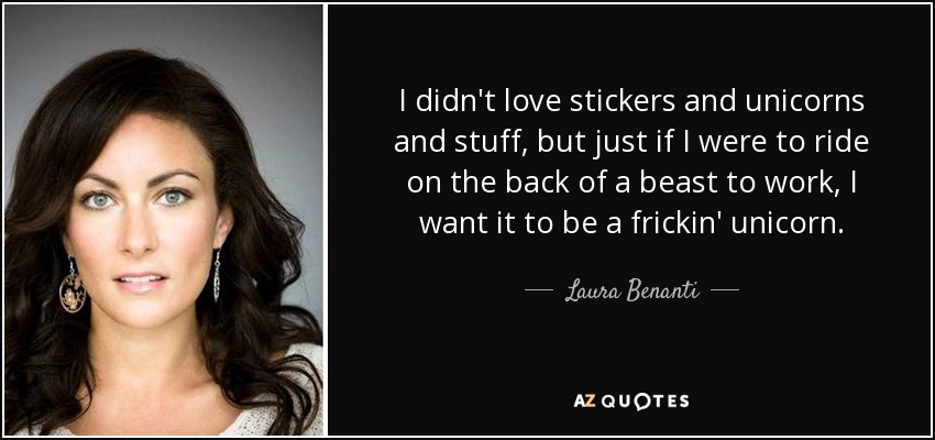 I didn't love stickers and unicorns and stuff, but just if I were to ride on the back of a beast to work, I want it to be a frickin' unicorn. - Laura Benanti