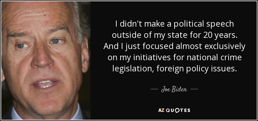 I didn't make a political speech outside of my state for 20 years. And I just focused almost exclusively on my initiatives for national crime legislation, foreign policy issues. - Joe Biden