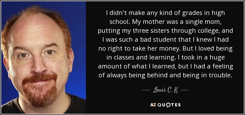 I didn't make any kind of grades in high school. My mother was a single mom, putting my three sisters through college, and I was such a bad student that I knew I had no right to take her money. But I loved being in classes and learning. I took in a huge amount of what I learned, but I had a feeling of always being behind and being in trouble. - Louis C. K.