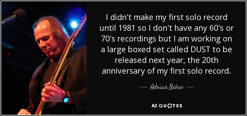I didn't make my first solo record until 1981 so I don't have any 60′s or 70′s recordings but I am working on a large boxed set called DUST to be released next year, the 20th anniversary of my first solo record. - Adrian Belew