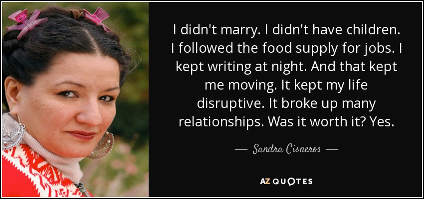 I didn't marry. I didn't have children. I followed the food supply for jobs. I kept writing at night. And that kept me moving. It kept my life disruptive. It broke up many relationships. Was it worth it? Yes. - Sandra Cisneros