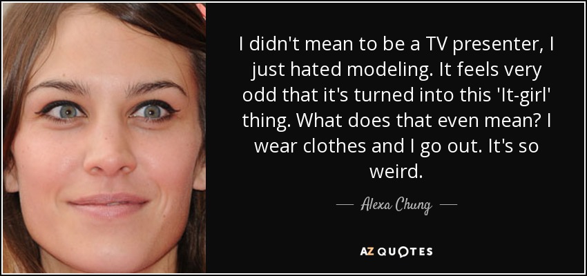 I didn't mean to be a TV presenter, I just hated modeling. It feels very odd that it's turned into this 'It-girl' thing. What does that even mean? I wear clothes and I go out. It's so weird. - Alexa Chung