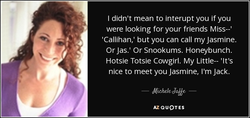I didn't mean to interupt you if you were looking for your friends Miss--' 'Callihan,' but you can call my Jasmine. Or Jas.' Or Snookums. Honeybunch. Hotsie Totsie Cowgirl. My Little-- 'It's nice to meet you Jasmine, I'm Jack. - Michele Jaffe