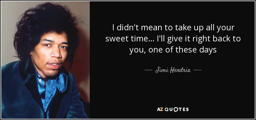 I didn't mean to take up all your sweet time... I'll give it right back to you, one of these days - Jimi Hendrix