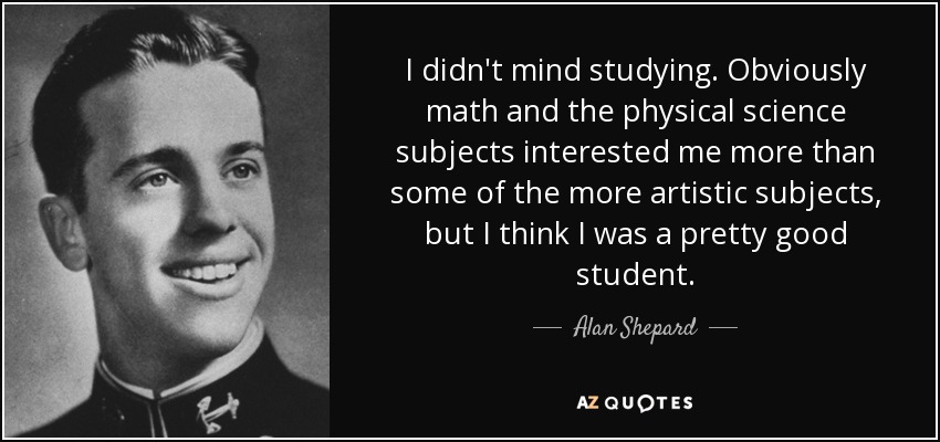 I didn't mind studying. Obviously math and the physical science subjects interested me more than some of the more artistic subjects, but I think I was a pretty good student. - Alan Shepard