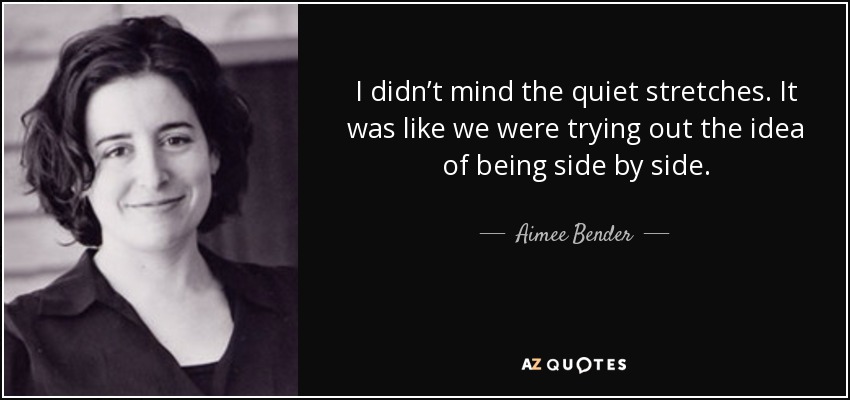 I didn’t mind the quiet stretches. It was like we were trying out the idea of being side by side. - Aimee Bender