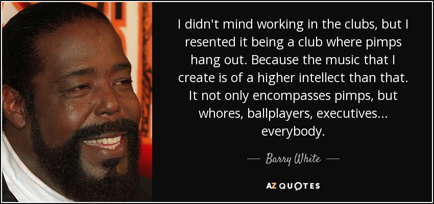 I didn't mind working in the clubs, but I resented it being a club where pimps hang out. Because the music that I create is of a higher intellect than that. It not only encompasses pimps, but whores, ballplayers, executives... everybody. - Barry White