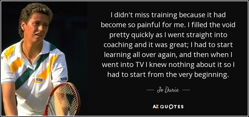 I didn't miss training because it had become so painful for me. I filled the void pretty quickly as I went straight into coaching and it was great; I had to start learning all over again, and then when I went into TV I knew nothing about it so I had to start from the very beginning. - Jo Durie