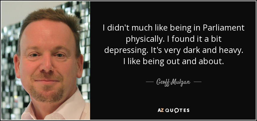 I didn't much like being in Parliament physically. I found it a bit depressing. It's very dark and heavy. I like being out and about. - Geoff Mulgan