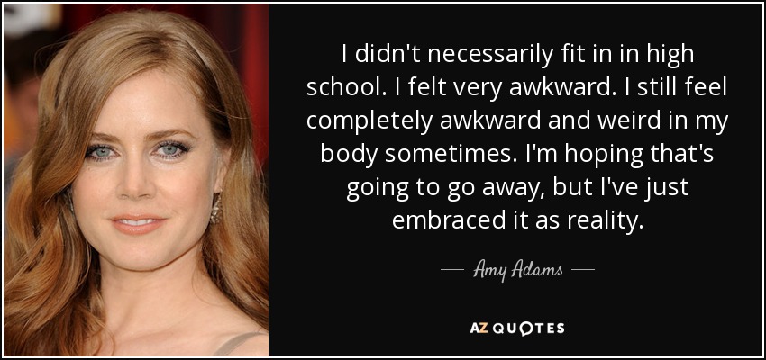 I didn't necessarily fit in in high school. I felt very awkward. I still feel completely awkward and weird in my body sometimes. I'm hoping that's going to go away, but I've just embraced it as reality. - Amy Adams