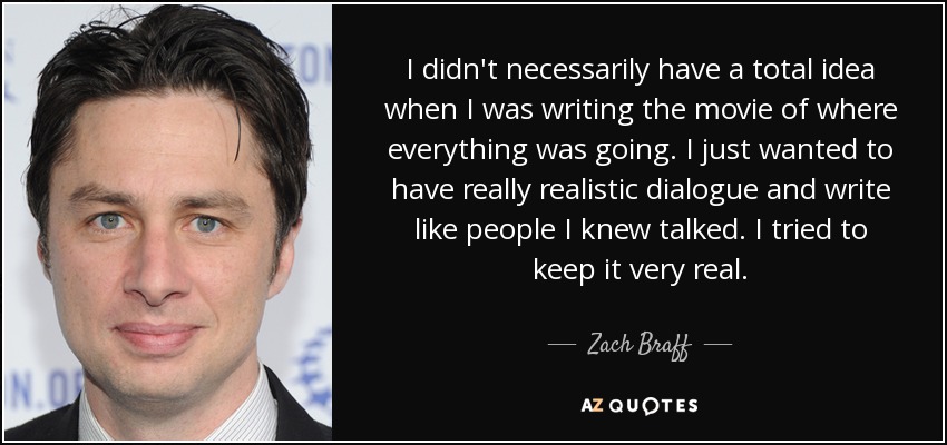 I didn't necessarily have a total idea when I was writing the movie of where everything was going. I just wanted to have really realistic dialogue and write like people I knew talked. I tried to keep it very real. - Zach Braff