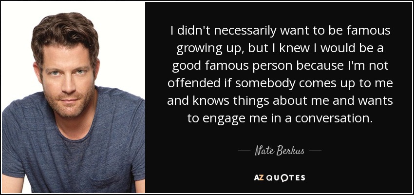 I didn't necessarily want to be famous growing up, but I knew I would be a good famous person because I'm not offended if somebody comes up to me and knows things about me and wants to engage me in a conversation. - Nate Berkus