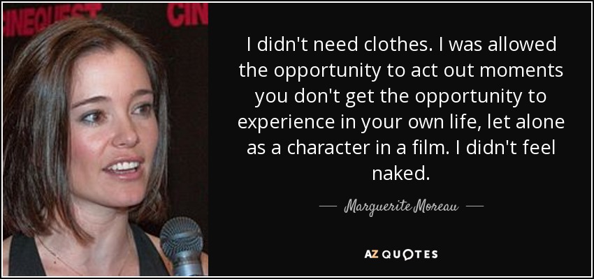 I didn't need clothes. I was allowed the opportunity to act out moments you don't get the opportunity to experience in your own life, let alone as a character in a film. I didn't feel naked. - Marguerite Moreau