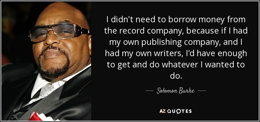 I didn't need to borrow money from the record company, because if I had my own publishing company, and I had my own writers, I'd have enough to get and do whatever I wanted to do. - Solomon Burke