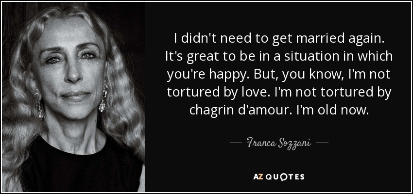 I didn't need to get married again. It's great to be in a situation in which you're happy. But, you know, I'm not tortured by love. I'm not tortured by chagrin d'amour. I'm old now. - Franca Sozzani