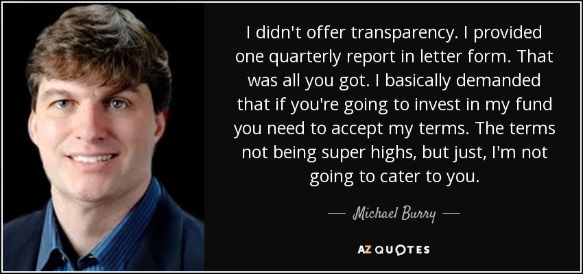 I didn't offer transparency. I provided one quarterly report in letter form. That was all you got. I basically demanded that if you're going to invest in my fund you need to accept my terms. The terms not being super highs, but just, I'm not going to cater to you. - Michael Burry