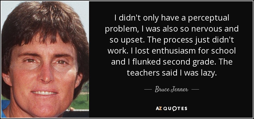 I didn't only have a perceptual problem, I was also so nervous and so upset. The process just didn't work. I lost enthusiasm for school and I flunked second grade. The teachers said I was lazy. - Bruce Jenner