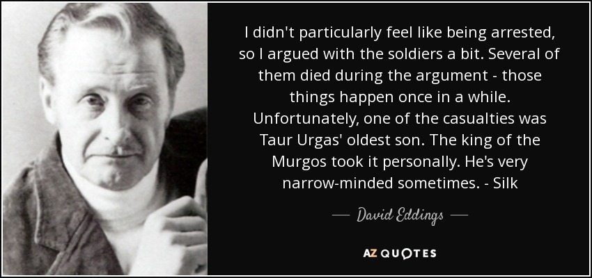 I didn't particularly feel like being arrested, so I argued with the soldiers a bit. Several of them died during the argument - those things happen once in a while. Unfortunately, one of the casualties was Taur Urgas' oldest son. The king of the Murgos took it personally. He's very narrow-minded sometimes. - Silk - David Eddings