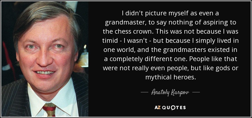 I didn't picture myself as even a grandmaster, to say nothing of aspiring to the chess crown. This was not because I was timid - I wasn't - but because I simply lived in one world, and the grandmasters existed in a completely different one. People like that were not really even people, but like gods or mythical heroes. - Anatoly Karpov