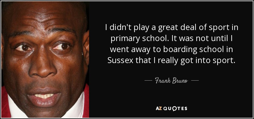 I didn't play a great deal of sport in primary school. It was not until I went away to boarding school in Sussex that I really got into sport. - Frank Bruno