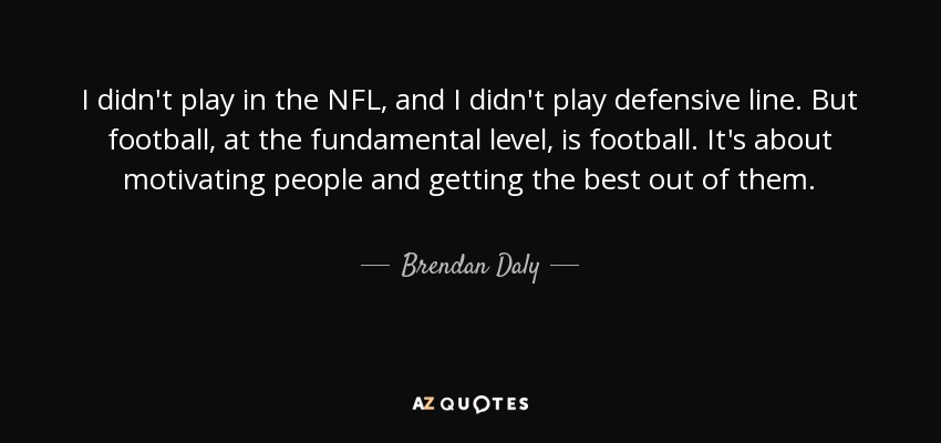 I didn't play in the NFL, and I didn't play defensive line. But football, at the fundamental level, is football. It's about motivating people and getting the best out of them. - Brendan Daly