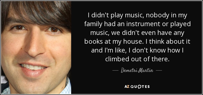 I didn't play music, nobody in my family had an instrument or played music, we didn't even have any books at my house. I think about it and I'm like, I don't know how I climbed out of there. - Demetri Martin