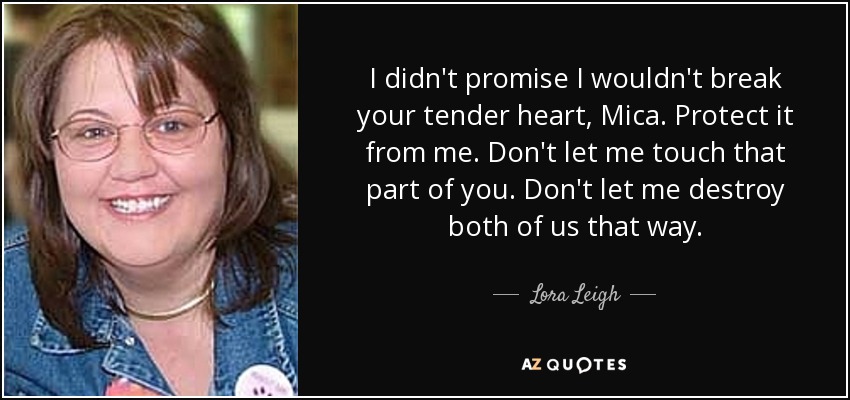 I didn't promise I wouldn't break your tender heart, Mica. Protect it from me. Don't let me touch that part of you. Don't let me destroy both of us that way. - Lora Leigh