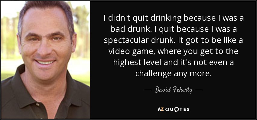 I didn't quit drinking because I was a bad drunk. I quit because I was a spectacular drunk. It got to be like a video game, where you get to the highest level and it's not even a challenge any more. - David Feherty