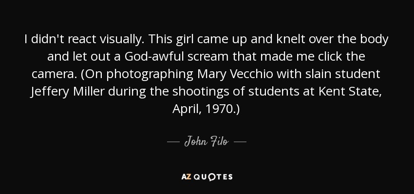 I didn't react visually. This girl came up and knelt over the body and let out a God-awful scream that made me click the camera. (On photographing Mary Vecchio with slain student Jeffery Miller during the shootings of students at Kent State, April, 1970.) - John Filo