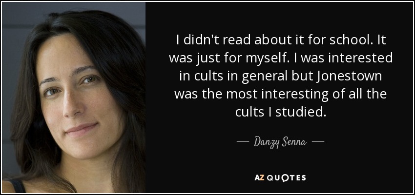 I didn't read about it for school. It was just for myself. I was interested in cults in general but Jonestown was the most interesting of all the cults I studied. - Danzy Senna