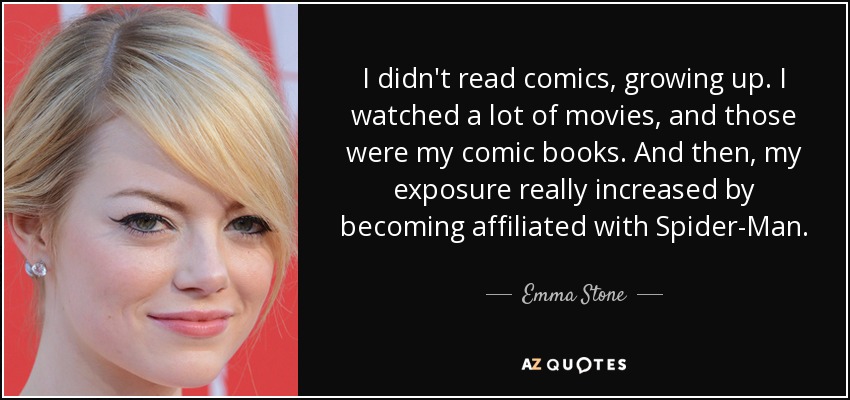 I didn't read comics, growing up. I watched a lot of movies, and those were my comic books. And then, my exposure really increased by becoming affiliated with Spider-Man. - Emma Stone