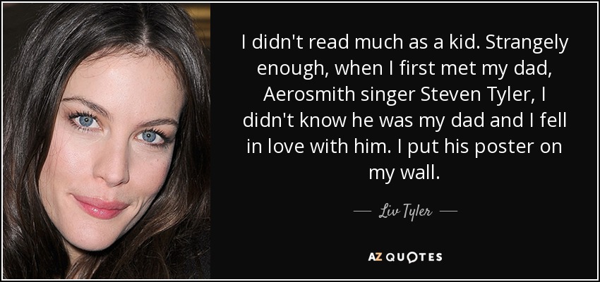 I didn't read much as a kid. Strangely enough, when I first met my dad, Aerosmith singer Steven Tyler, I didn't know he was my dad and I fell in love with him. I put his poster on my wall. - Liv Tyler