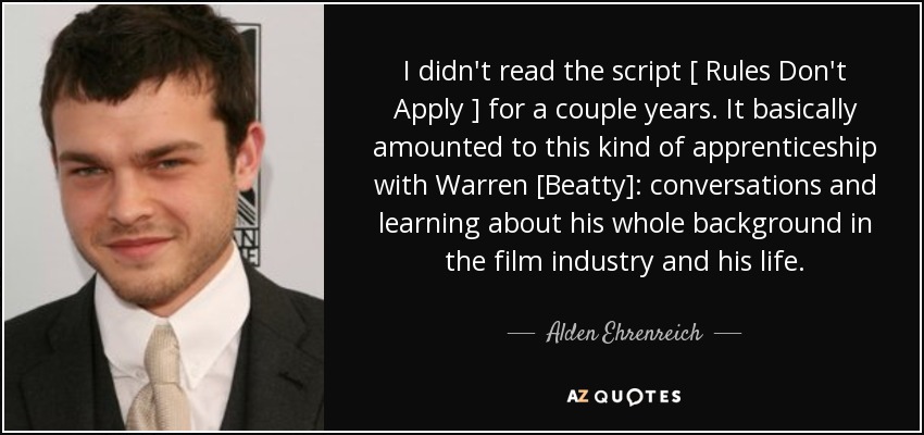 I didn't read the script [ Rules Don't Apply ] for a couple years. It basically amounted to this kind of apprenticeship with Warren [Beatty]: conversations and learning about his whole background in the film industry and his life. - Alden Ehrenreich