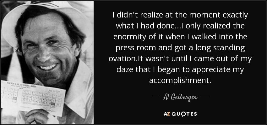I didn't realize at the moment exactly what I had done...I only realized the enormity of it when I walked into the press room and got a long standing ovation.It wasn't until I came out of my daze that I began to appreciate my accomplishment. - Al Geiberger