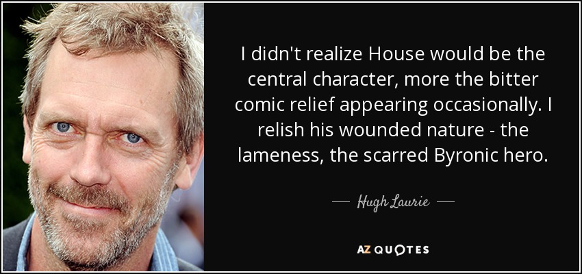 I didn't realize House would be the central character, more the bitter comic relief appearing occasionally. I relish his wounded nature - the lameness, the scarred Byronic hero. - Hugh Laurie