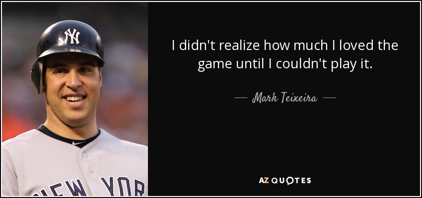 I didn't realize how much I loved the game until I couldn't play it. - Mark Teixeira