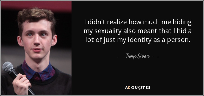 I didn't realize how much me hiding my sexuality also meant that I hid a lot of just my identity as a person. - Troye Sivan