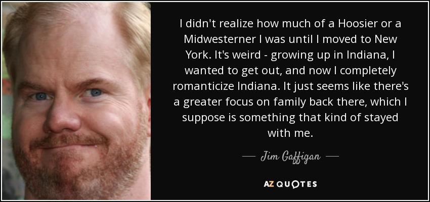 I didn't realize how much of a Hoosier or a Midwesterner I was until I moved to New York. It's weird - growing up in Indiana, I wanted to get out, and now I completely romanticize Indiana. It just seems like there's a greater focus on family back there, which I suppose is something that kind of stayed with me. - Jim Gaffigan