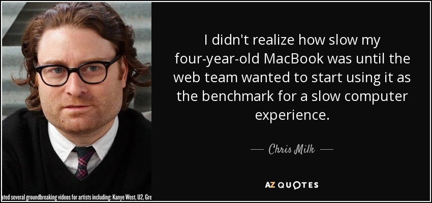 I didn't realize how slow my four-year-old MacBook was until the web team wanted to start using it as the benchmark for a slow computer experience. - Chris Milk