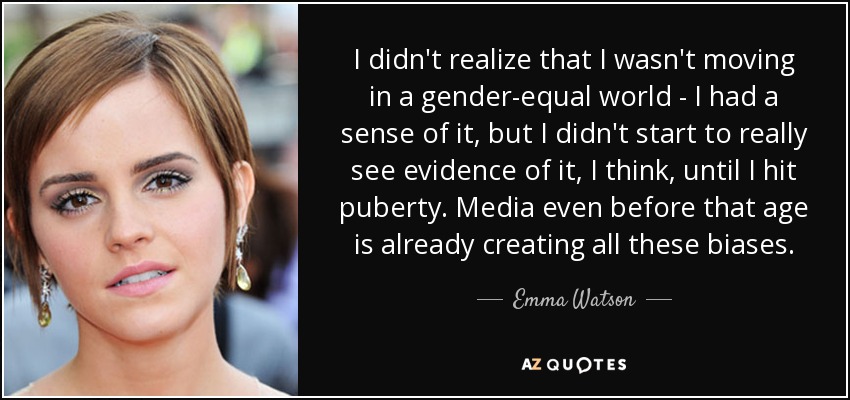 I didn't realize that I wasn't moving in a gender-equal world - I had a sense of it, but I didn't start to really see evidence of it, I think, until I hit puberty. Media even before that age is already creating all these biases. - Emma Watson