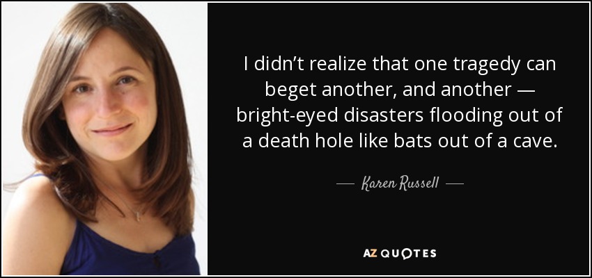 I didn’t realize that one tragedy can beget another, and another — bright-eyed disasters flooding out of a death hole like bats out of a cave. - Karen Russell