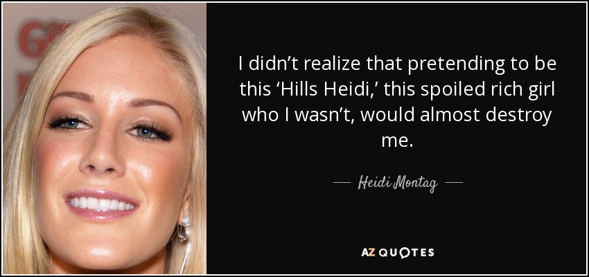 I didn’t realize that pretending to be this ‘Hills Heidi,’ this spoiled rich girl who I wasn’t, would almost destroy me. - Heidi Montag