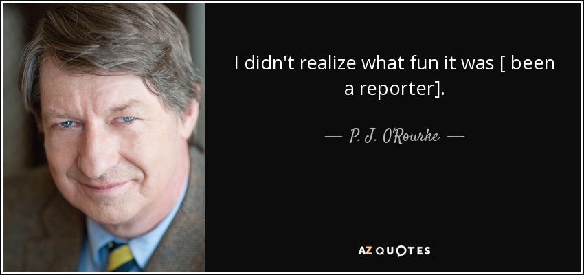 I didn't realize what fun it was [ been a reporter]. - P. J. O'Rourke