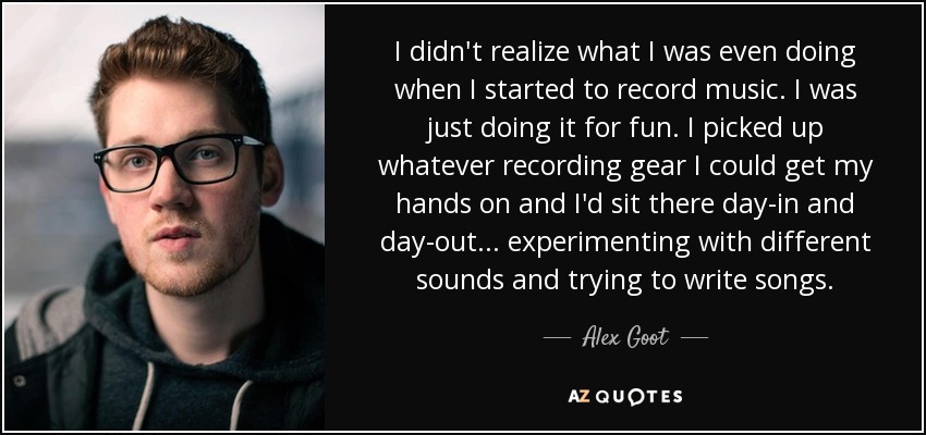 I didn't realize what I was even doing when I started to record music. I was just doing it for fun. I picked up whatever recording gear I could get my hands on and I'd sit there day-in and day-out... experimenting with different sounds and trying to write songs. - Alex Goot