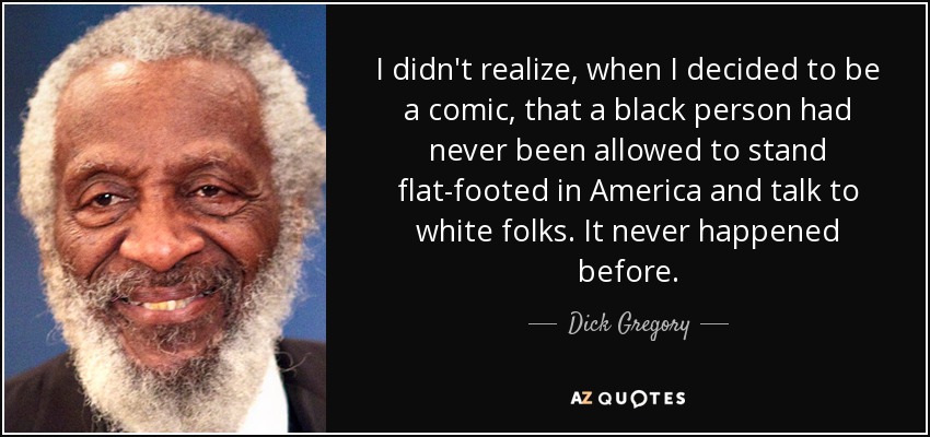 I didn't realize, when I decided to be a comic, that a black person had never been allowed to stand flat-footed in America and talk to white folks. It never happened before. - Dick Gregory