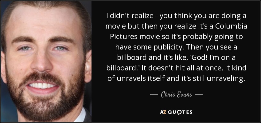 I didn't realize - you think you are doing a movie but then you realize it's a Columbia Pictures movie so it's probably going to have some publicity. Then you see a billboard and it's like, 'God! I'm on a billboard!' It doesn't hit all at once, it kind of unravels itself and it's still unraveling. - Chris Evans