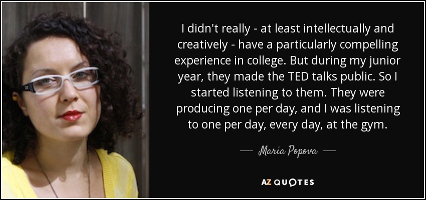 I didn't really - at least intellectually and creatively - have a particularly compelling experience in college. But during my junior year, they made the TED talks public. So I started listening to them. They were producing one per day, and I was listening to one per day, every day, at the gym. - Maria Popova